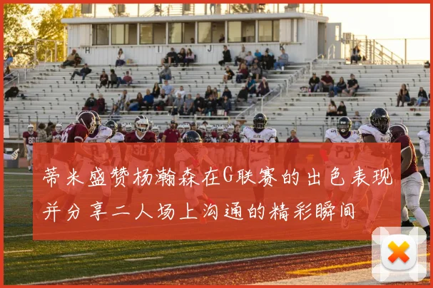 蒂米盛赞杨瀚森在G联赛的出色表现并分享二人场上沟通的精彩瞬间