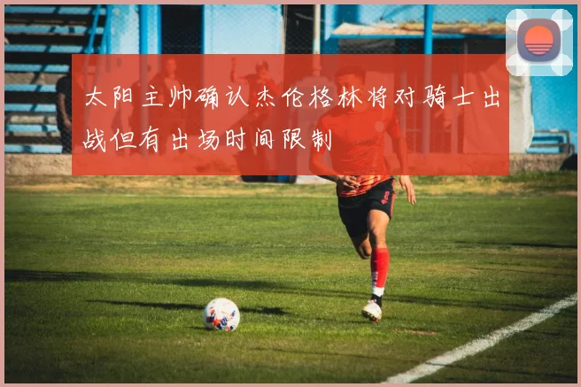 太阳主帅确认杰伦格林将对骑士出战但有出场时间限制