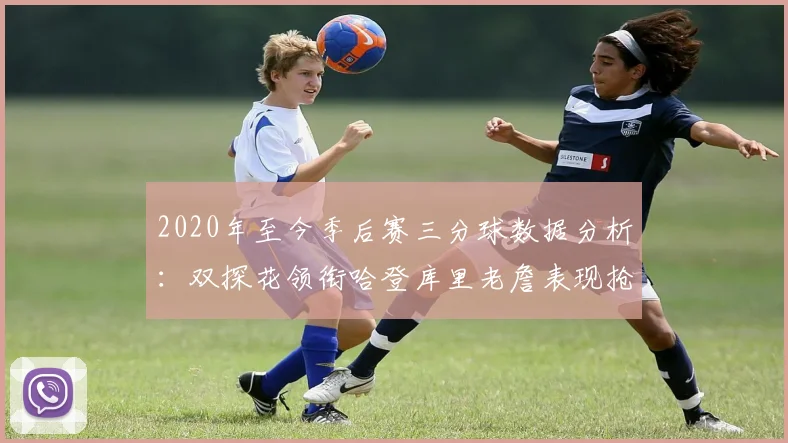 2020年至今季后赛三分球数据分析：双探花领衔哈登库里老詹表现抢眼
