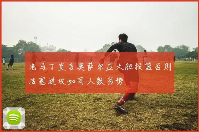 老马丁直言奥萨尔应大胆投篮否则活塞进攻如同人数劣势