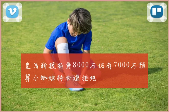 皇马新援花费8000万仍有7000万预算小蜘蛛转会遭拒绝