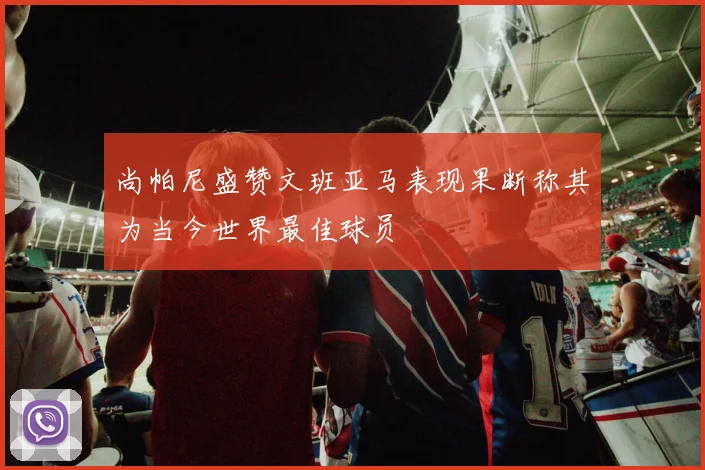 尚帕尼盛赞文班亚马表现果断称其为当今世界最佳球员