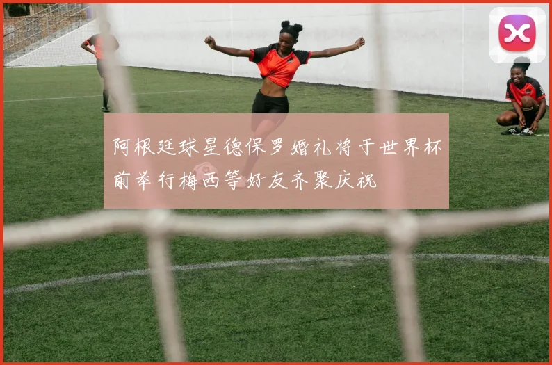 阿根廷球星德保罗婚礼将于世界杯前举行梅西等好友齐聚庆祝