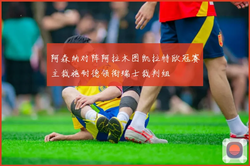 阿森纳对阵阿拉木图凯拉特欧冠赛主裁施耐德领衔瑞士裁判组