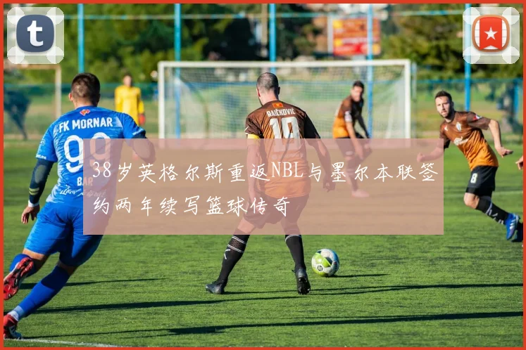 38岁英格尔斯重返NBL与墨尔本联签约两年续写篮球传奇