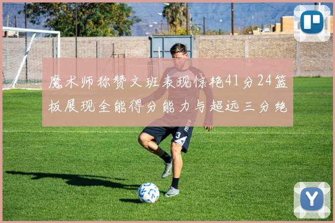 魔术师称赞文班表现惊艳41分24篮板展现全能得分能力与超远三分绝技