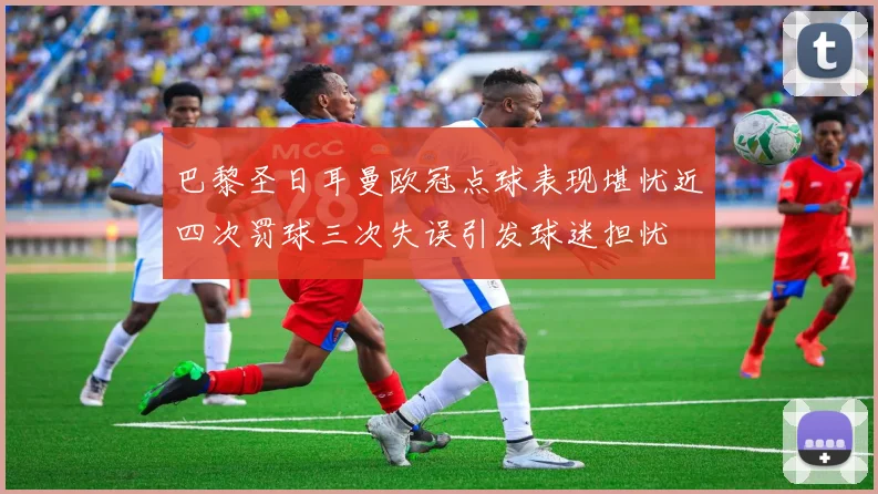 巴黎圣日耳曼欧冠点球表现堪忧近四次罚球三次失误引发球迷担忧