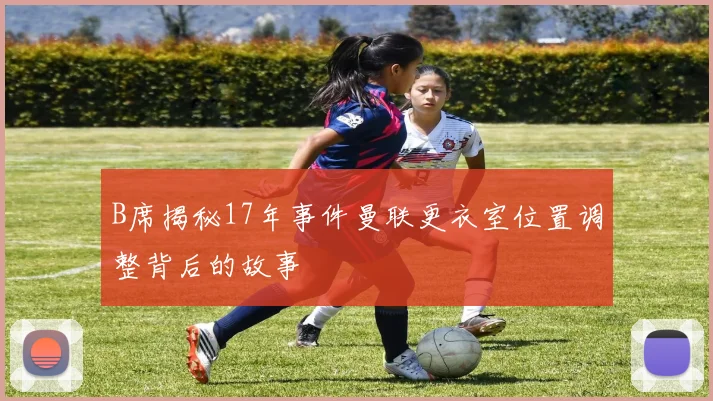 B席揭秘17年事件曼联更衣室位置调整背后的故事