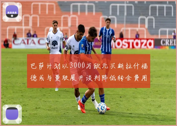 巴萨计划以3000万欧元买断拉什福德或与曼联展开谈判降低转会费用