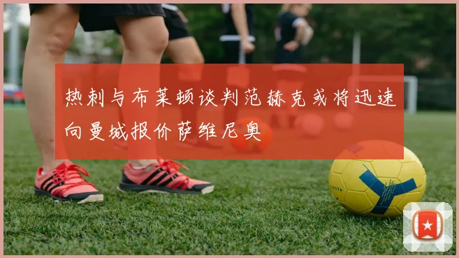 热刺与布莱顿谈判范赫克或将迅速向曼城报价萨维尼奥
